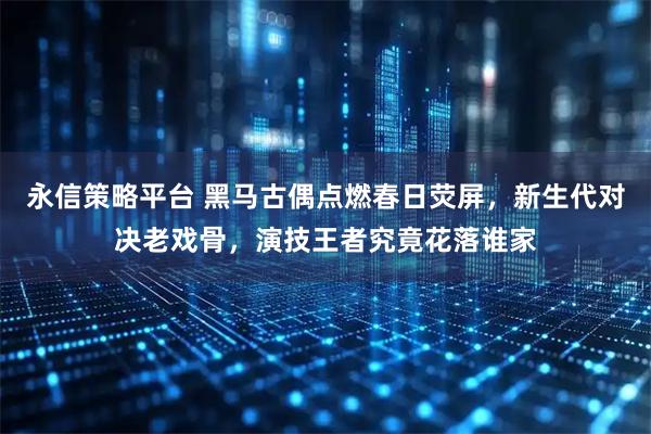 永信策略平台 黑马古偶点燃春日荧屏，新生代对决老戏骨，演技王者究竟花落谁家