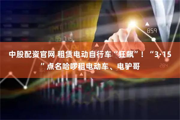 中股配资官网 租赁电动自行车“狂飙”！“3·15”点名哈啰租电动车、电驴哥