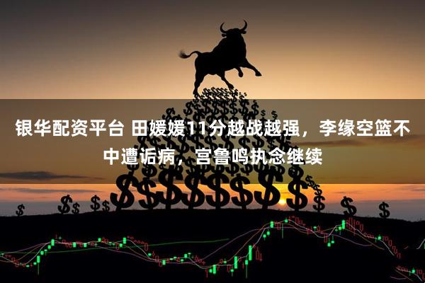 银华配资平台 田媛媛11分越战越强，李缘空篮不中遭诟病，宫鲁鸣执念继续