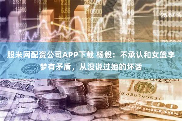 股米网配资公司APP下载 杨毅：不承认和女篮李梦有矛盾，从没说过她的坏话