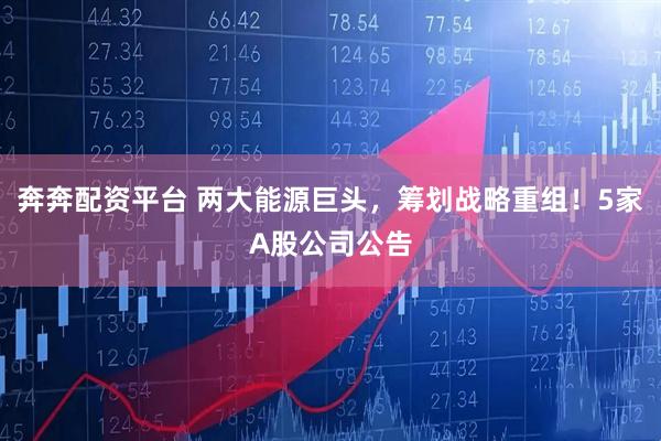 奔奔配资平台 两大能源巨头，筹划战略重组！5家A股公司公告