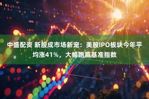 中盛配资 新股成市场新宠：美股IPO板块今年平均涨41%，大幅跑赢基准指数