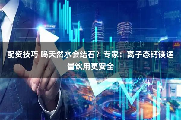 配资技巧 喝天然水会结石？专家：离子态钙镁适量饮用更安全