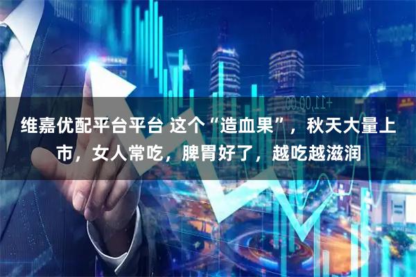 维嘉优配平台平台 这个“造血果”，秋天大量上市，女人常吃，脾胃好了，越吃越滋润