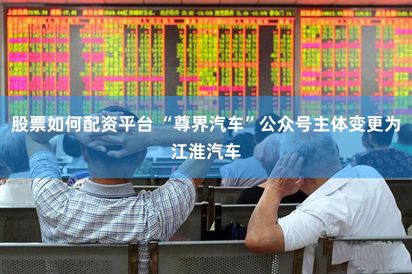 股票如何配资平台 “尊界汽车”公众号主体变更为江淮汽车