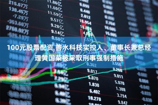 100元股票配资 善水科技实控人、董事长兼总经理黄国荣被采取刑事强制措施