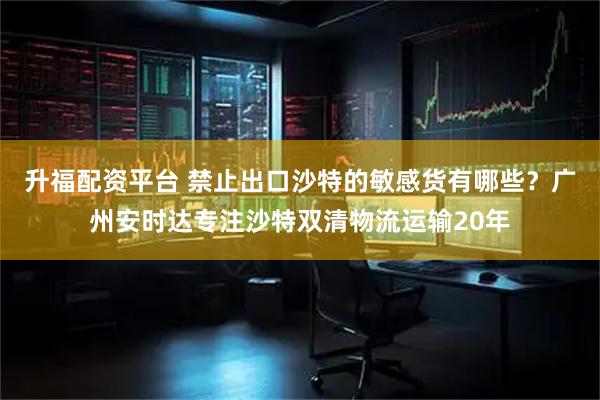 升福配资平台 禁止出口沙特的敏感货有哪些？广州安时达专注沙特双清物流运输20年