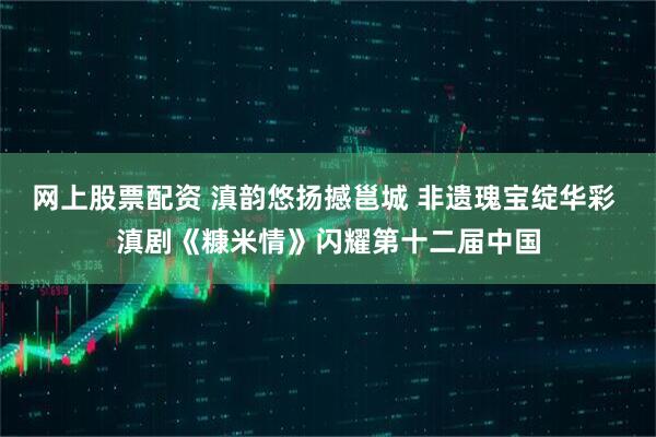 网上股票配资 滇韵悠扬撼邕城 非遗瑰宝绽华彩 滇剧《糠米情》闪耀第十二届中国