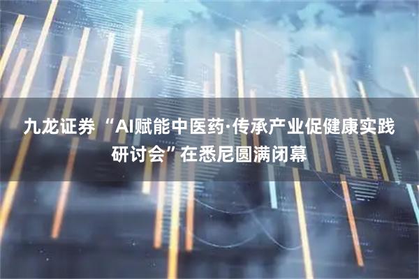 九龙证券 “AI赋能中医药·传承产业促健康实践研讨会”在悉尼圆满闭幕
