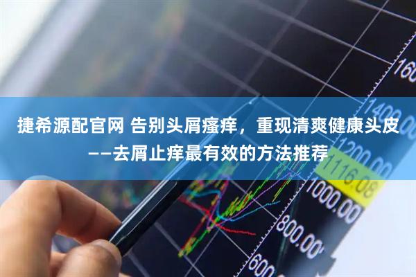 捷希源配官网 告别头屑瘙痒，重现清爽健康头皮——去屑止痒最有效的方法推荐