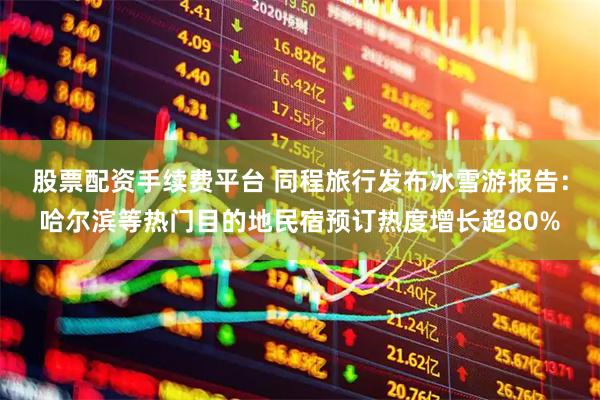 股票配资手续费平台 同程旅行发布冰雪游报告：哈尔滨等热门目的地民宿预订热度增长超80%