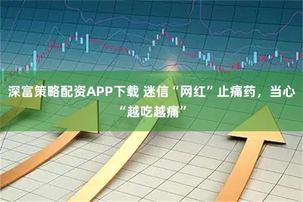 深富策略配资APP下载 迷信“网红”止痛药，当心“越吃越痛”