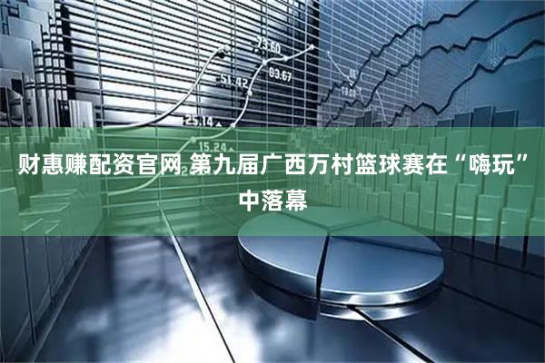 财惠赚配资官网 第九届广西万村篮球赛在“嗨玩”中落幕