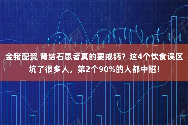 金猪配资 肾结石患者真的要戒钙？这4个饮食误区坑了很多人，第2个90%的人都中招！