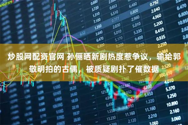 炒股网配资官网 孙俪晒新剧热度惹争议，输给郭敬明拍的古偶，被质疑剧扑了催数据
