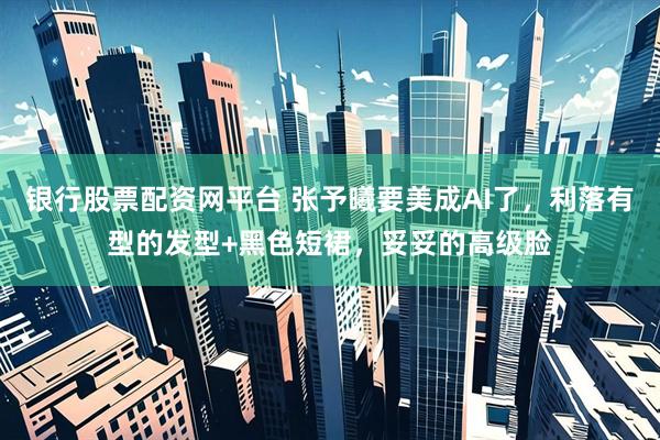 银行股票配资网平台 张予曦要美成AI了，利落有型的发型+黑色短裙，妥妥的高级脸