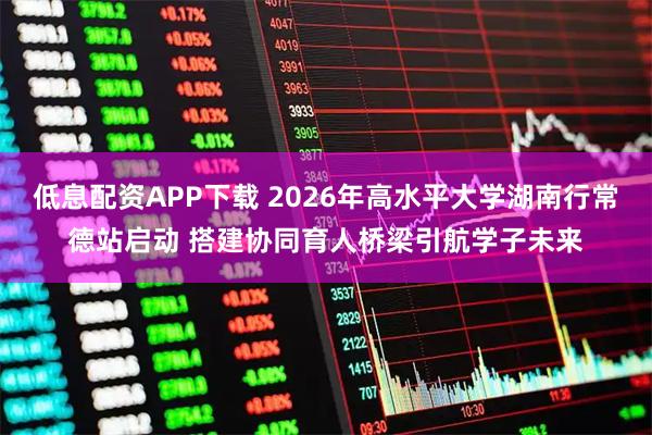 低息配资APP下载 2026年高水平大学湖南行常德站启动 搭建协同育人桥梁引航学子未来