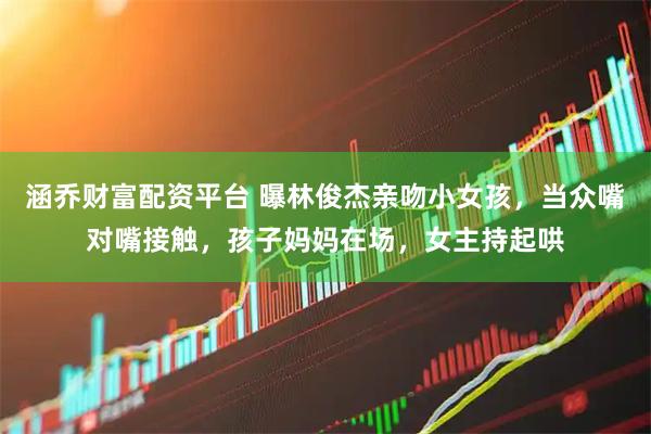 涵乔财富配资平台 曝林俊杰亲吻小女孩，当众嘴对嘴接触，孩子妈妈在场，女主持起哄