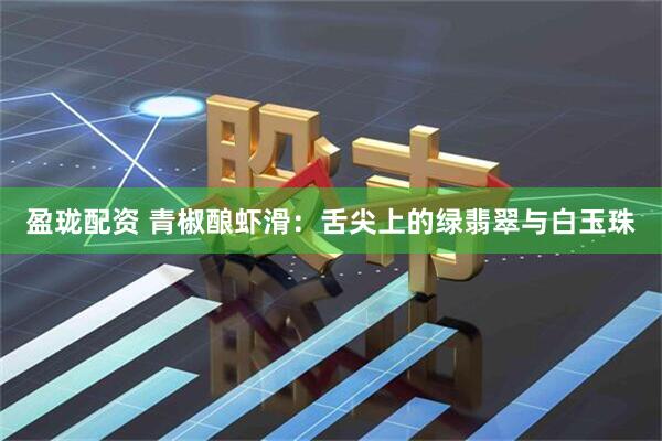 盈珑配资 青椒酿虾滑：舌尖上的绿翡翠与白玉珠