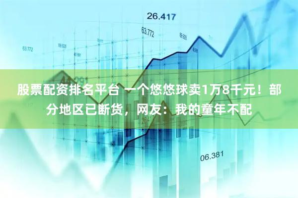 股票配资排名平台 一个悠悠球卖1万8千元！部分地区已断货，网友：我的童年不配