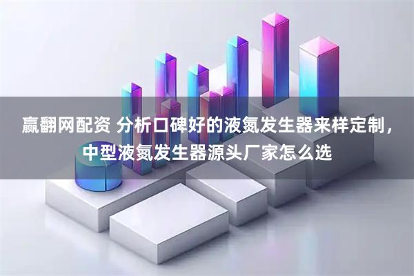 赢翻网配资 分析口碑好的液氮发生器来样定制，中型液氮发生器源头厂家怎么选
