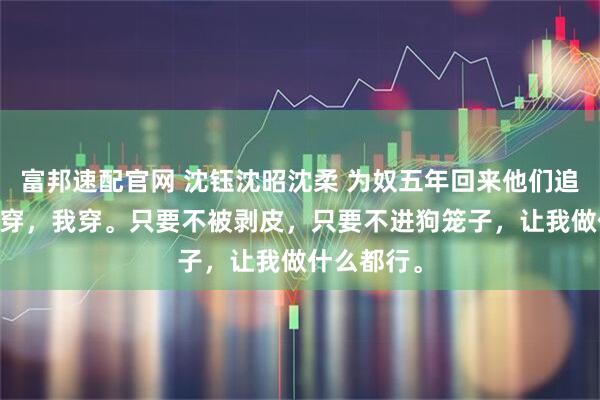 富邦速配官网 沈钰沈昭沈柔 为奴五年回来他们追悔莫及 我穿，我穿。只要不被剥皮，只要不进狗笼子，让我做什么都行。