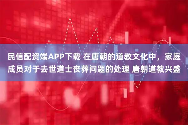 民信配资端APP下载 在唐朝的道教文化中，家庭成员对于去世道士丧葬问题的处理 唐朝道教兴盛