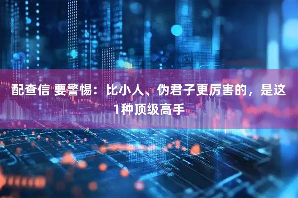配查信 要警惕：比小人、伪君子更厉害的，是这1种顶级高手