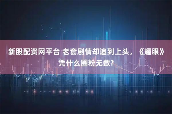 新股配资网平台 老套剧情却追到上头，《耀眼》凭什么圈粉无数?