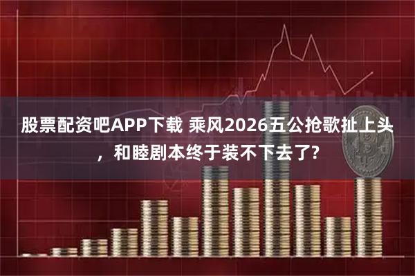 股票配资吧APP下载 乘风2026五公抢歌扯上头，和睦剧本终于装不下去了?