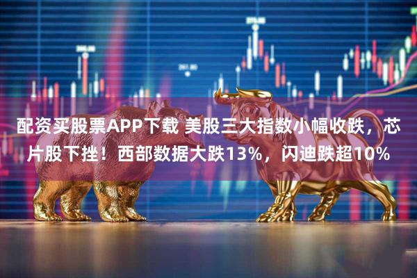 配资买股票APP下载 美股三大指数小幅收跌，芯片股下挫！西部数据大跌13%，闪迪跌超10%
