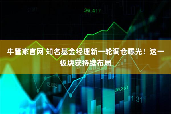 牛管家官网 知名基金经理新一轮调仓曝光！这一板块获持续布局