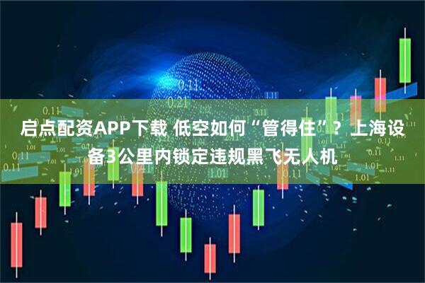 启点配资APP下载 低空如何“管得住”？上海设备3公里内锁定违规黑飞无人机