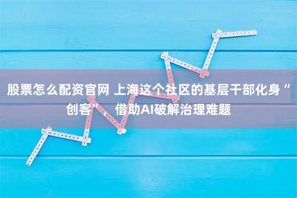股票怎么配资官网 上海这个社区的基层干部化身“创客”，借助AI破解治理难题