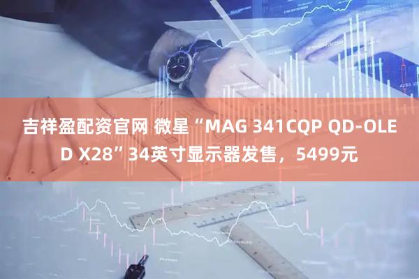 吉祥盈配资官网 微星“MAG 341CQP QD-OLED X28”34英寸显示器发售，5499元